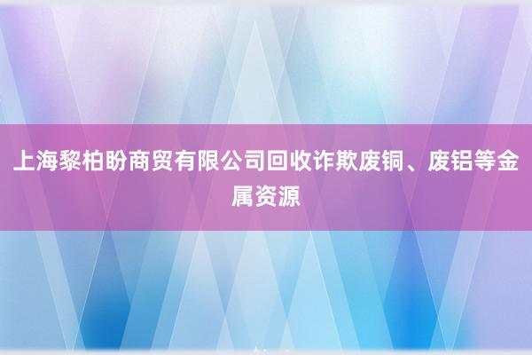 上海黎柏盼商贸有限公司回收诈欺废铜、废铝等金属资源